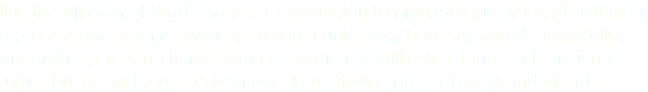 It is the Mission of Brad Thomas Construction to manage quality construction in a professional manner with open communication, honesty, and dependability. Meanwhile, creating long-lasting relationships with our clients and ensuring future builds and projects with our client, their children, family, and friends. 