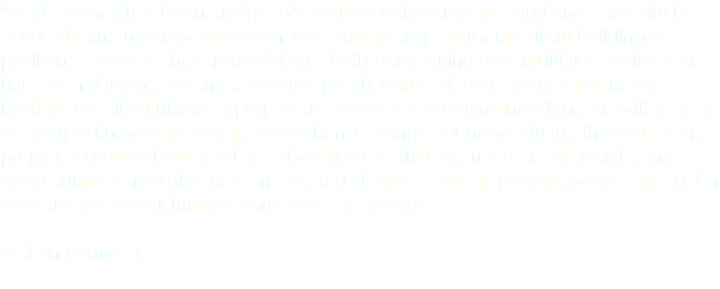 "Brad Thomas has been my "go to" contractor since my husband and I met him in 2010. He and his crew have completed many projects for me--from building a pavilion, a storage shed, remodeling a bathroom, taking over multiple repairs after hail storm damage, adding a covered porch. Some of the reasons that I never hesitate to call on him for a project are his excellent communications, his willingness to listen to know what I want, even when it changes or grows during the course of a project, a group of outstanding subcontractors that live up to his standards, and good humor. I'm so glad he's on speed dial! After all of the projects we've shared, I'm very pleased to call him MY contractor and friend." Earl and Anne H. 