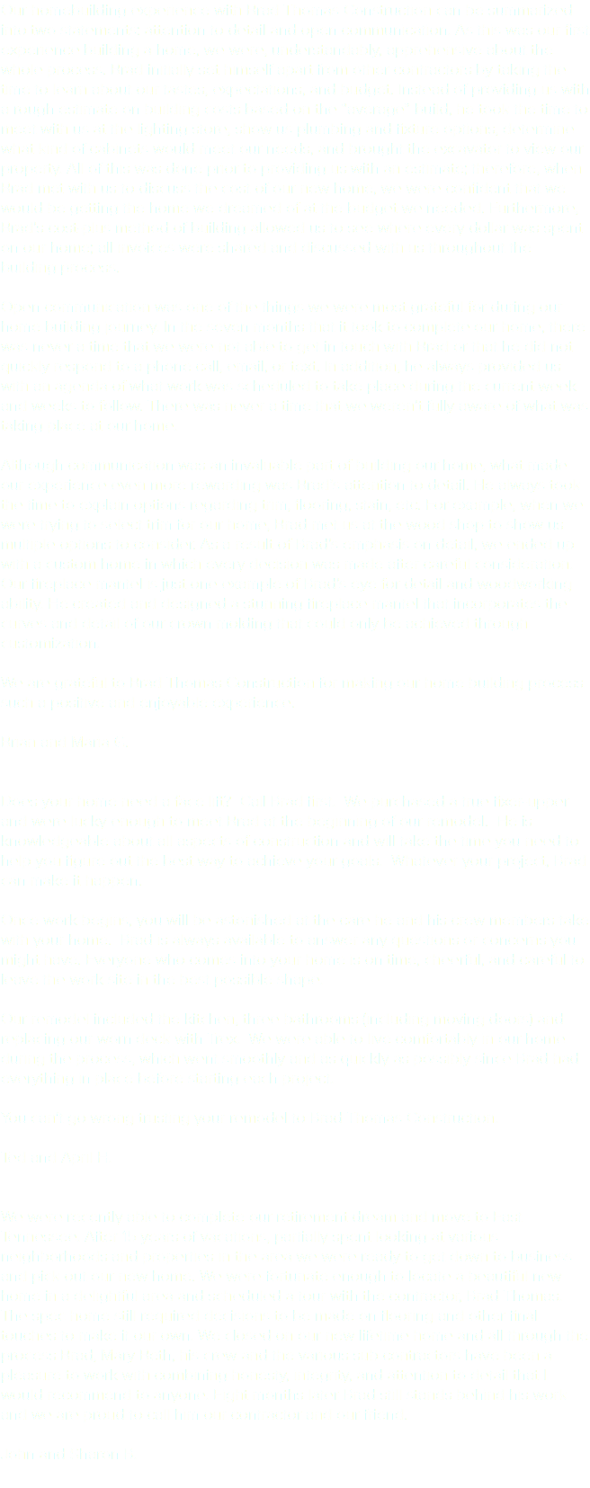 Our homebuilding experience with Brad Thomas Construction can be summarized into two statements: attention to detail and open communication. As this was our first experience building a home, we were, understandably, apprehensive about the whole process. Brad initially set himself apart from other contractors by taking the time to learn about our tastes, expectations, and budget. Instead of providing us with a rough estimate on building costs based on the “average” build, he took the time to meet with us at the lighting store, show us plumbing and fixture options, determine what kind of cabinets would meet our needs, and brought the excavator to view our property. All of this was done prior to providing us with an estimate; therefore, when Brad met with us to discuss the cost of our new home, we were confident that we would be getting the home we dreamed of at the budget we needed. Furthermore, Brad’s cost-plus method of building allowed us to see where every dollar was spent on our home; all invoices were shared and discussed with us throughout the building process. Open communication was one of the things we were most grateful for during our home building journey. In the seven months that it took to complete our home, there was never a time that we were not able to get in touch with Brad or that he did not quickly respond to a phone call, email, or text. In addition, he always provided us with an agenda of what work was scheduled to take place during the current week and weeks to follow. There was never a time that we weren’t fully aware of what was taking place at our home. Although communication was an invaluable part of building our home, what made our experience even more rewarding was Brad’s attention to detail. He always took the time to explain options regarding trim, flooring, stain, etc. For example, when we were trying to select trim for our home, Brad met us at the wood shop to show us multiple options to consider. As a result of Brad’s emphasis on detail, we ended up with a custom home in which every decision was made after careful consideration. Our fireplace mantel is just one example of Brad’s eye for detail and woodworking ability. He created and designed a stunning fireplace mantel that incorporates the curves and detail of our crown molding that could only be achieved through customization. We are grateful to Brad Thomas Construction for making our home building process such a positive and enjoyable experience. Brian and Maria G. Does your home need a face lift? Call Brad first. We purchased a true fixer-upper and were lucky enough to meet Brad at the beginning of our remodel. He is knowledgeable about all aspects of construction and will take the time you need to help you figure out the best way to achieve your goals. Whatever your project, Brad can make it happen. Once work begins, you will be astonished at the care he and his crew members take with your home. Brad is always available to answer any questions or concerns you might have. Everyone who comes into your home is on time, cheerful, and careful to leave the work site in the best possible shape. Our remodel included the kitchen, three bathrooms (including moving doors) and replacing our worn deck with Trex. We were able to live comfortably in our home during the process, which went smoothly and as quickly as possibly since Brad had everything in place before starting each project. You can't go wrong trusting your remodel to Brad Thomas Construction. Ted and April H. We were recently able to complete our retirement dream and move to East Tennessee. After 15 years of vacations, partially spent looking at various neighborhoods and properties in the area we were ready to get down to business and pick out our new home. We were fortunate enough to locate a beautiful new home in a delightful area and scheduled a tour with the contractor, Brad Thomas. The spec home still required decisions to be made on flooring and other final touches to make it our own. We closed on our new lifetime home and all through the process Brad, Mary Beth, his crew and the various sub contractors have been a pleasure to work with combining honesty, integrity, and attention to detail that I would recommend to anyone. Eight months later Brad still stands behind his work and we are proud to call him our contractor and our friend. John and Sharon B. 